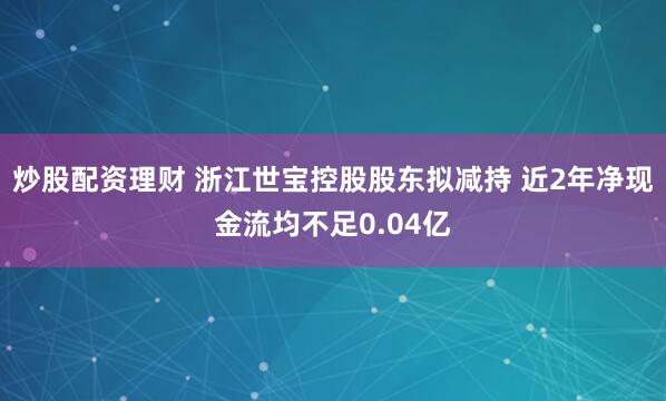 炒股配资理财 浙江世宝控股股东拟减持 近2年净现金流均不足0.04亿