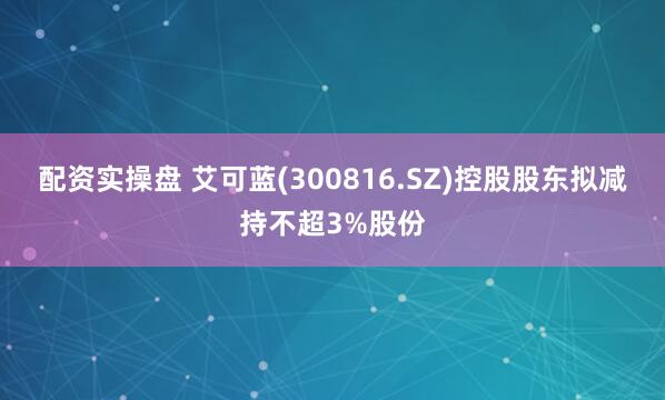 配资实操盘 艾可蓝(300816.SZ)控股股东拟减持不超3%股份