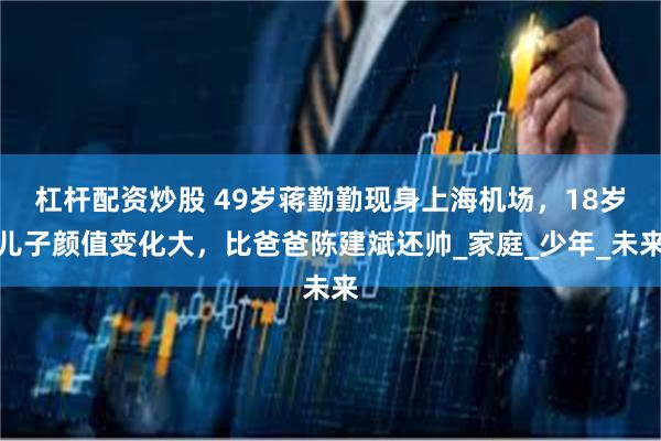 杠杆配资炒股 49岁蒋勤勤现身上海机场，18岁儿子颜值变化大，比爸爸陈建斌还帅_家庭_少年_未来