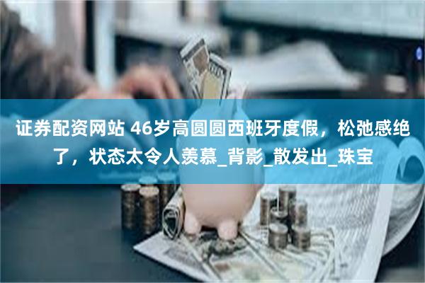 证券配资网站 46岁高圆圆西班牙度假，松弛感绝了，状态太令人羡慕_背影_散发出_珠宝