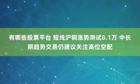 有哪些股票平台 短线沪铜涨势测试8.1万 中长期趋势交易仍建议关注高位空配