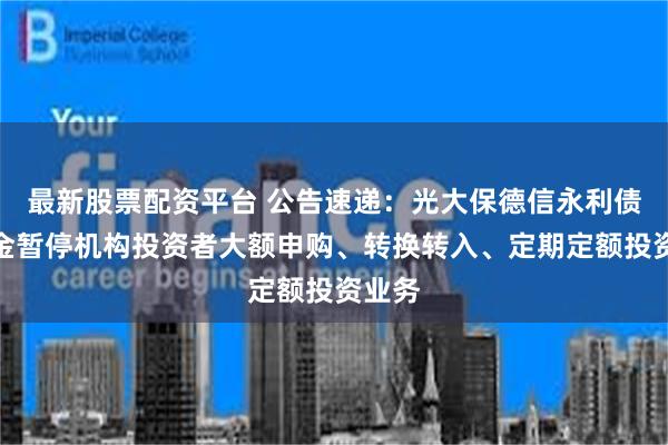 最新股票配资平台 公告速递：光大保德信永利债券基金暂停机构投资者大额申购、转换转入、定期定额投资业务