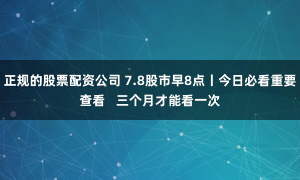 正规的股票配资公司 7.8股市早8点丨今日必看重要查看   三个月才能看一次