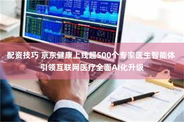 配资技巧 京东健康上线超500个专家医生智能体 引领互联网医疗全面AI化升级