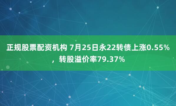 正规股票配资机构 7月25日永22转债上涨0.55%，转股溢价率79.37%