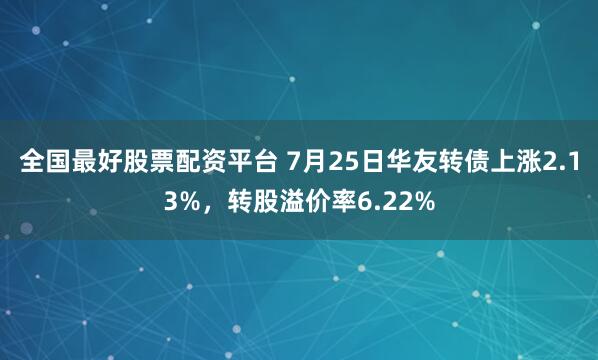 全国最好股票配资平台 7月25日华友转债上涨2.13%，转股溢价率6.22%