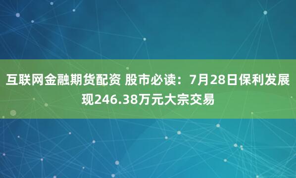 互联网金融期货配资 股市必读：7月28日保利发展现246.38万元大宗交易