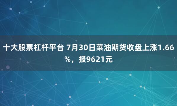 十大股票杠杆平台 7月30日菜油期货收盘上涨1.66%，报9621元