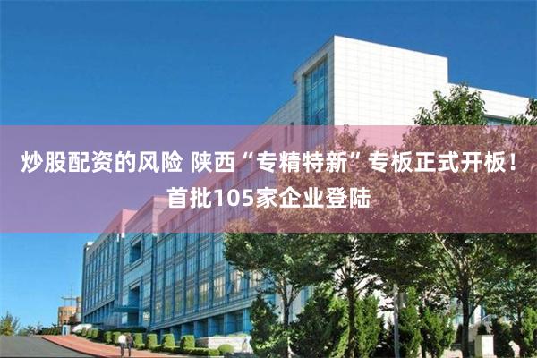 炒股配资的风险 陕西“专精特新”专板正式开板！首批105家企业登陆