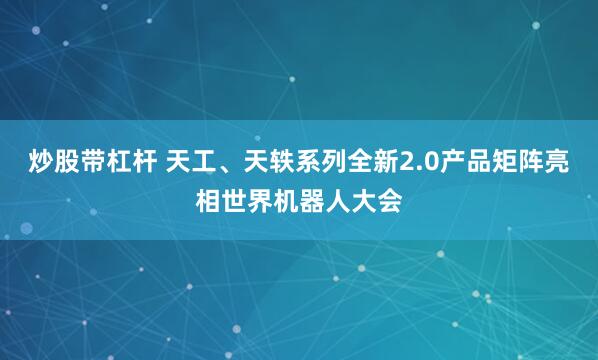 炒股带杠杆 天工、天轶系列全新2.0产品矩阵亮相世界机器人大会