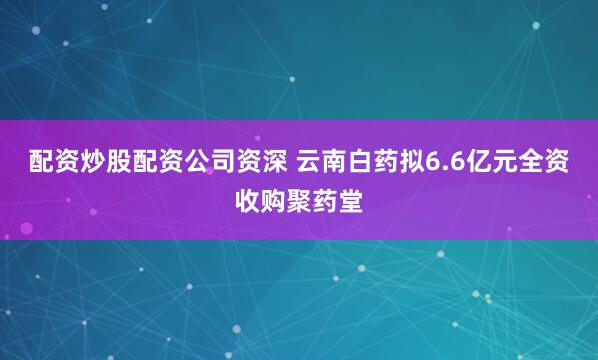 配资炒股配资公司资深 云南白药拟6.6亿元全资收购聚药堂