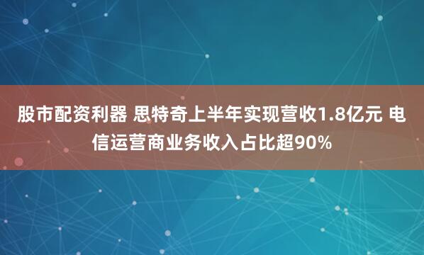 股市配资利器 思特奇上半年实现营收1.8亿元 电信运营商业务收入占比超90%