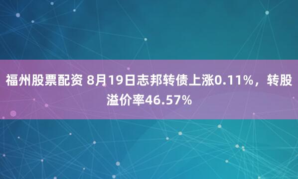 福州股票配资 8月19日志邦转债上涨0.11%，转股溢价率46.57%