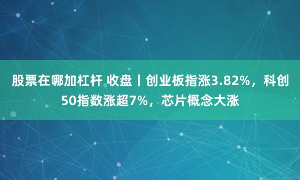 股票在哪加杠杆 收盘丨创业板指涨3.82%，科创50指数涨超7%，芯片概念大涨