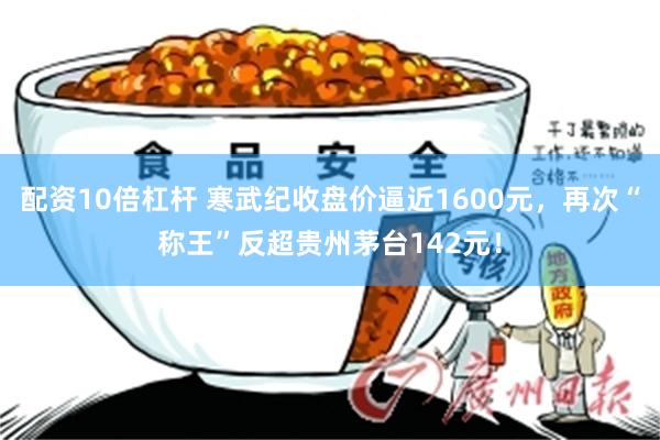 配资10倍杠杆 寒武纪收盘价逼近1600元，再次“称王”反超贵州茅台142元！