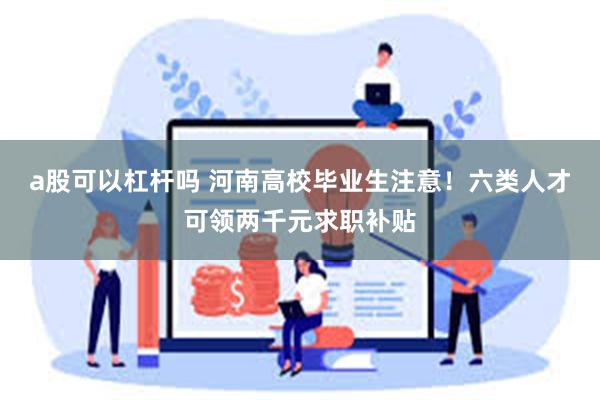 a股可以杠杆吗 河南高校毕业生注意！六类人才可领两千元求职补贴