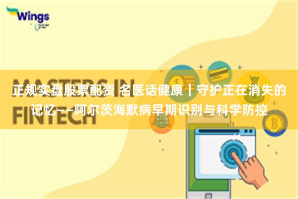 正规实盘股票配资 名医话健康｜守护正在消失的记忆——阿尔茨海默病早期识别与科学防控