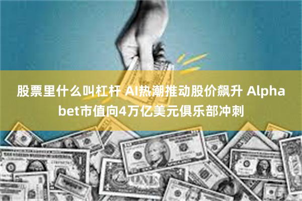 股票里什么叫杠杆 AI热潮推动股价飙升 Alphabet市值向4万亿美元俱乐部冲刺