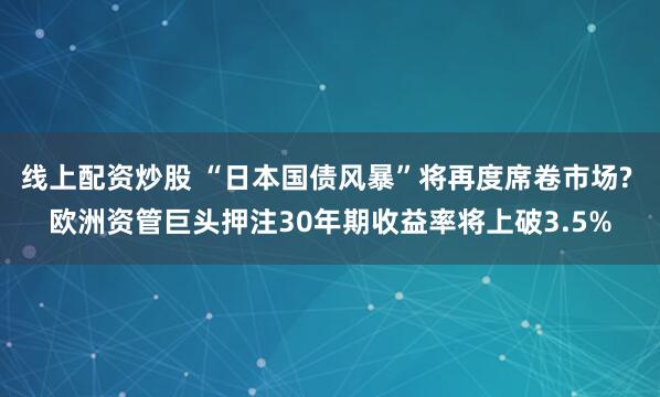 线上配资炒股 “日本国债风暴”将再度席卷市场? 欧洲资管巨头押注30年期收益率将上破3.5%