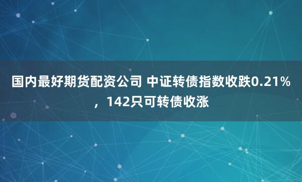 国内最好期货配资公司 中证转债指数收跌0.21%,142只可转债收涨