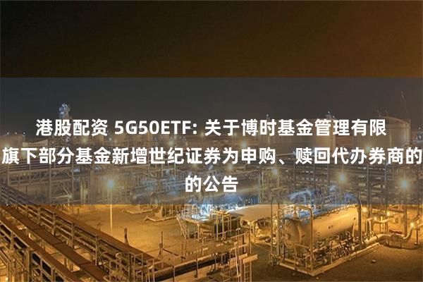 港股配资 5G50ETF: 关于博时基金管理有限公司旗下部分基金新增世纪证券为申购、赎回代办券商的公告