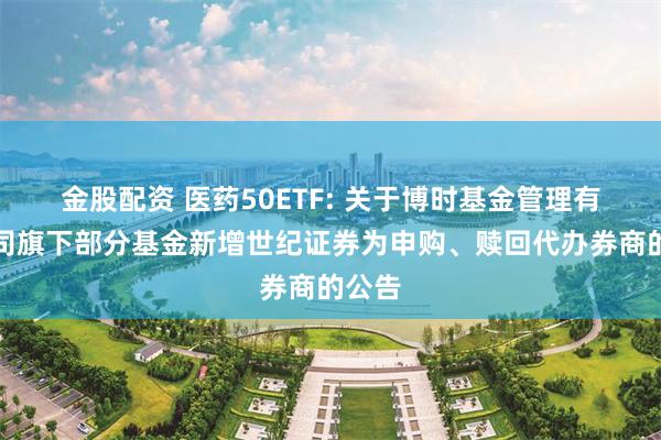 金股配资 医药50ETF: 关于博时基金管理有限公司旗下部分基金新增世纪证券为申购、赎回代办券商的公告