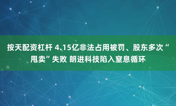 按天配资杠杆 4.15亿非法占用被罚、股东多次“甩卖”失败 朗进科技陷入窒息循环