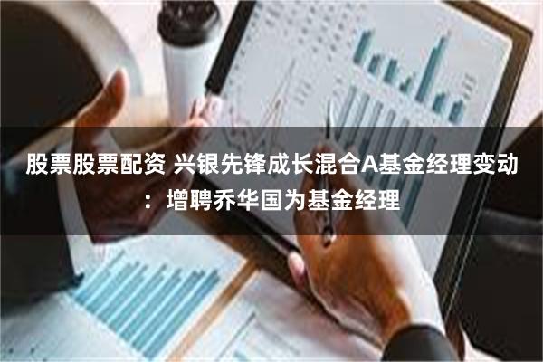 股票股票配资 兴银先锋成长混合A基金经理变动：增聘乔华国为基金经理