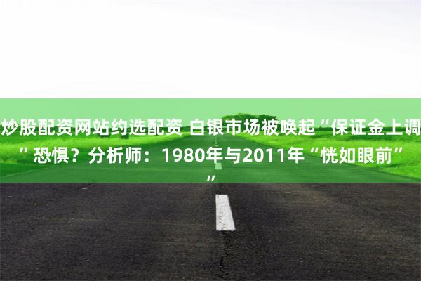 炒股配资网站约选配资 白银市场被唤起“保证金上调”恐惧？分析师：1980年与2011年“恍如眼前”