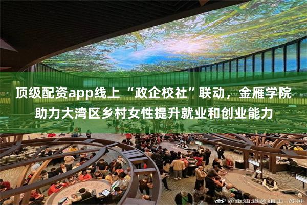 顶级配资app线上 “政企校社”联动，金雁学院助力大湾区乡村女性提升就业和创业能力