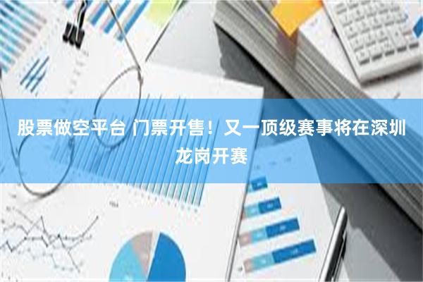 股票做空平台 门票开售！又一顶级赛事将在深圳龙岗开赛
