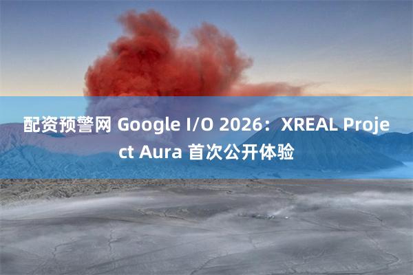 配资预警网 Google I/O 2026：XREAL Project Aura 首次公开体验