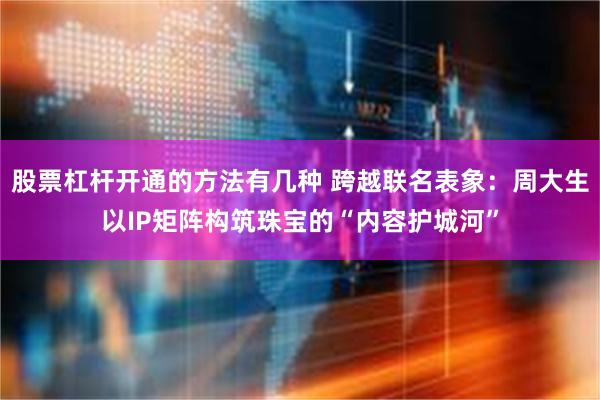股票杠杆开通的方法有几种 跨越联名表象：周大生以IP矩阵构筑珠宝的“内容护城河”